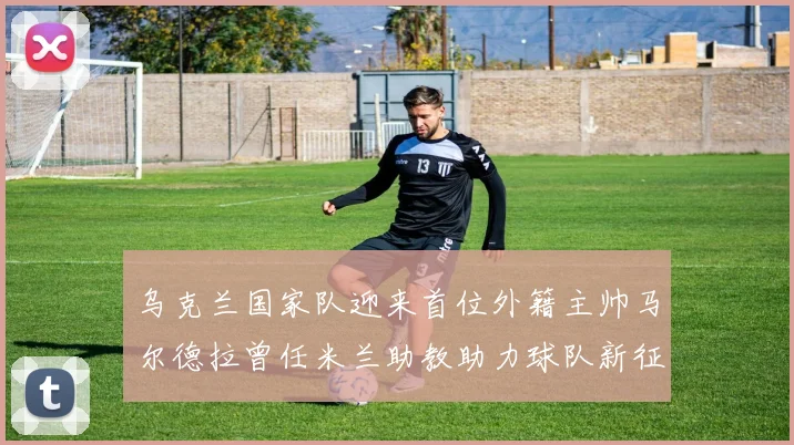 乌克兰国家队迎来首位外籍主帅马尔德拉曾任米兰助教助力球队新征程