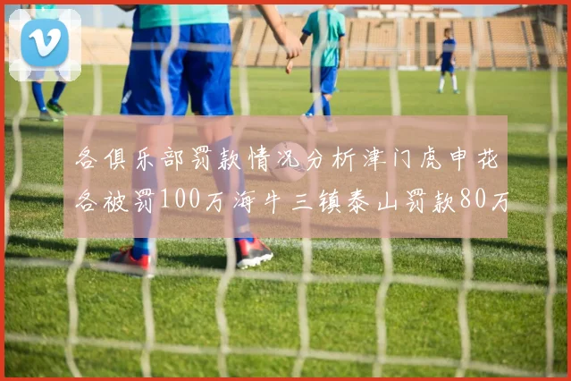 各俱乐部罚款情况分析津门虎申花各被罚100万海牛三镇泰山罚款80万