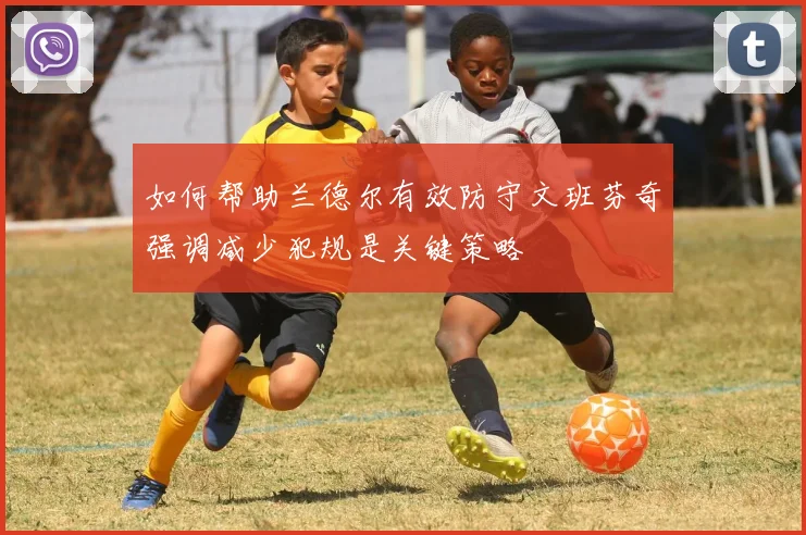 如何帮助兰德尔有效防守文班芬奇强调减少犯规是关键策略