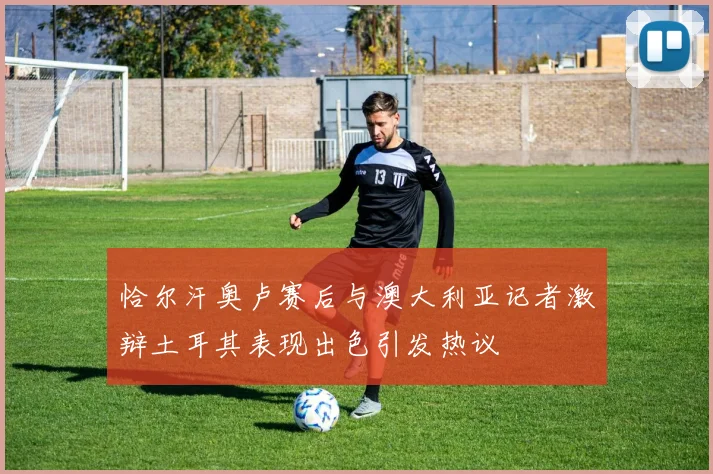 恰尔汗奥卢赛后与澳大利亚记者激辩土耳其表现出色引发热议