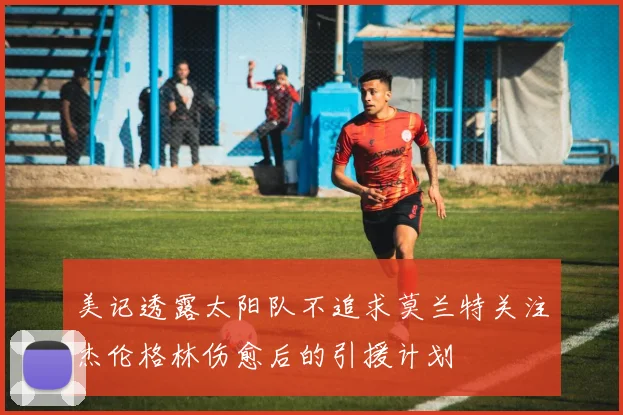 美记透露太阳队不追求莫兰特关注杰伦格林伤愈后的引援计划