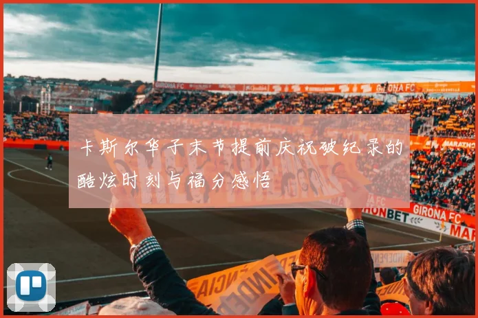 卡斯尔华子末节提前庆祝破纪录的酷炫时刻与福分感悟