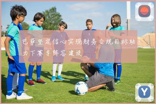 巴萨坚定信心实现财务合规目标助力下赛季阵容建设