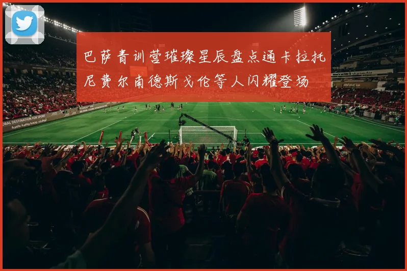 巴萨青训营璀璨星辰盘点通卡拉托尼费尔南德斯戈伦等人闪耀登场