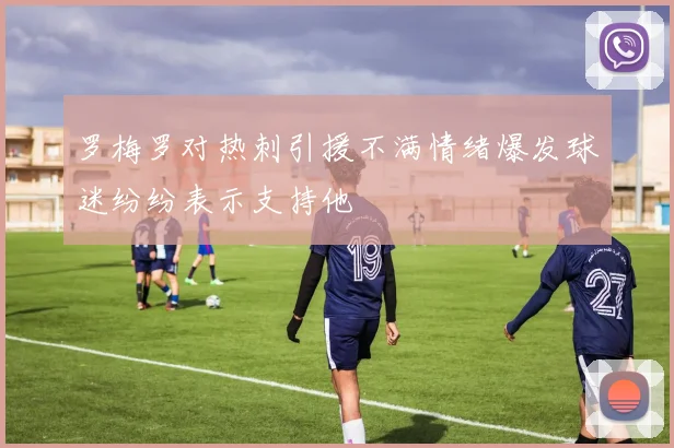 罗梅罗对热刺引援不满情绪爆发球迷纷纷表示支持他