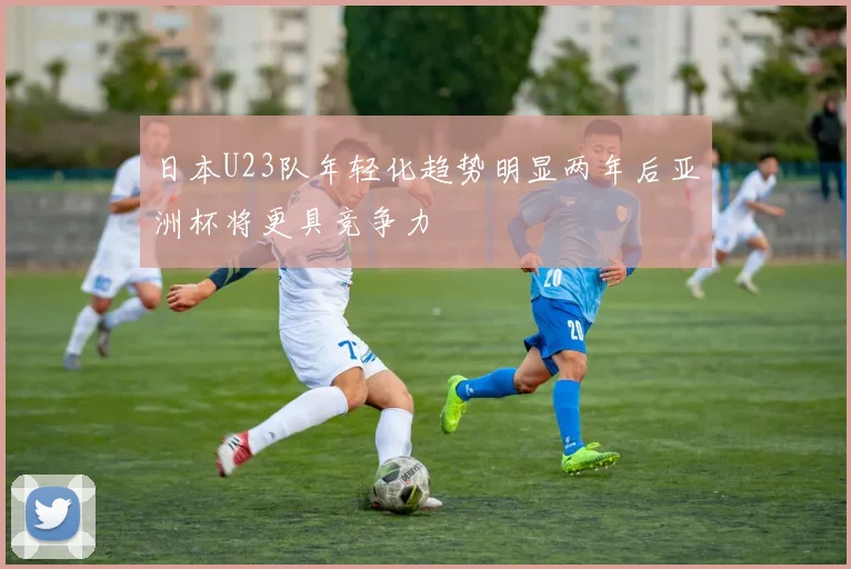 日本U23队年轻化趋势明显两年后亚洲杯将更具竞争力