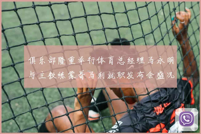 俱乐部隆重举行体育总经理马永明与主教练蒙哥马利就职发布会盛况回顾