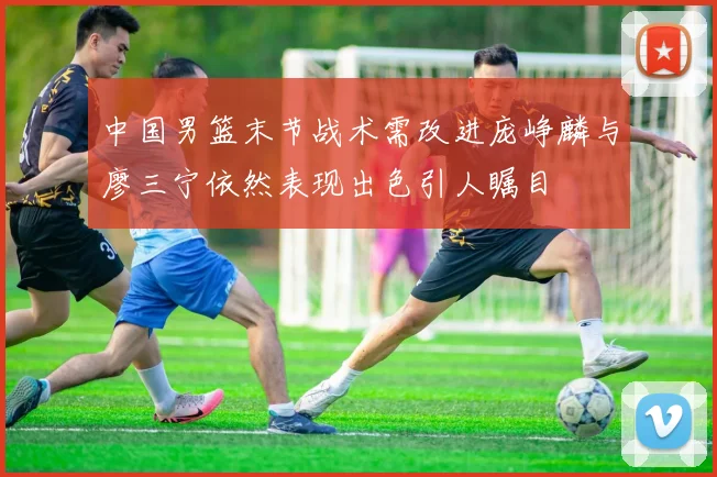 中国男篮末节战术需改进庞峥麟与廖三宁依然表现出色引人瞩目